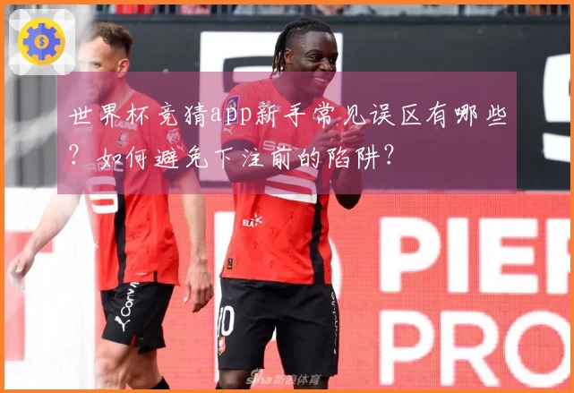世界杯竞猜app新手常见误区有哪些？如何避免下注前的陷阱？