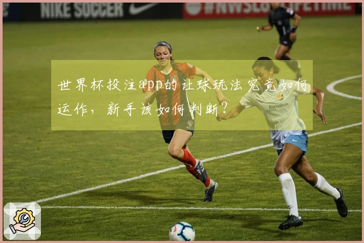 世界杯投注app的让球玩法究竟如何运作，新手该如何判断？